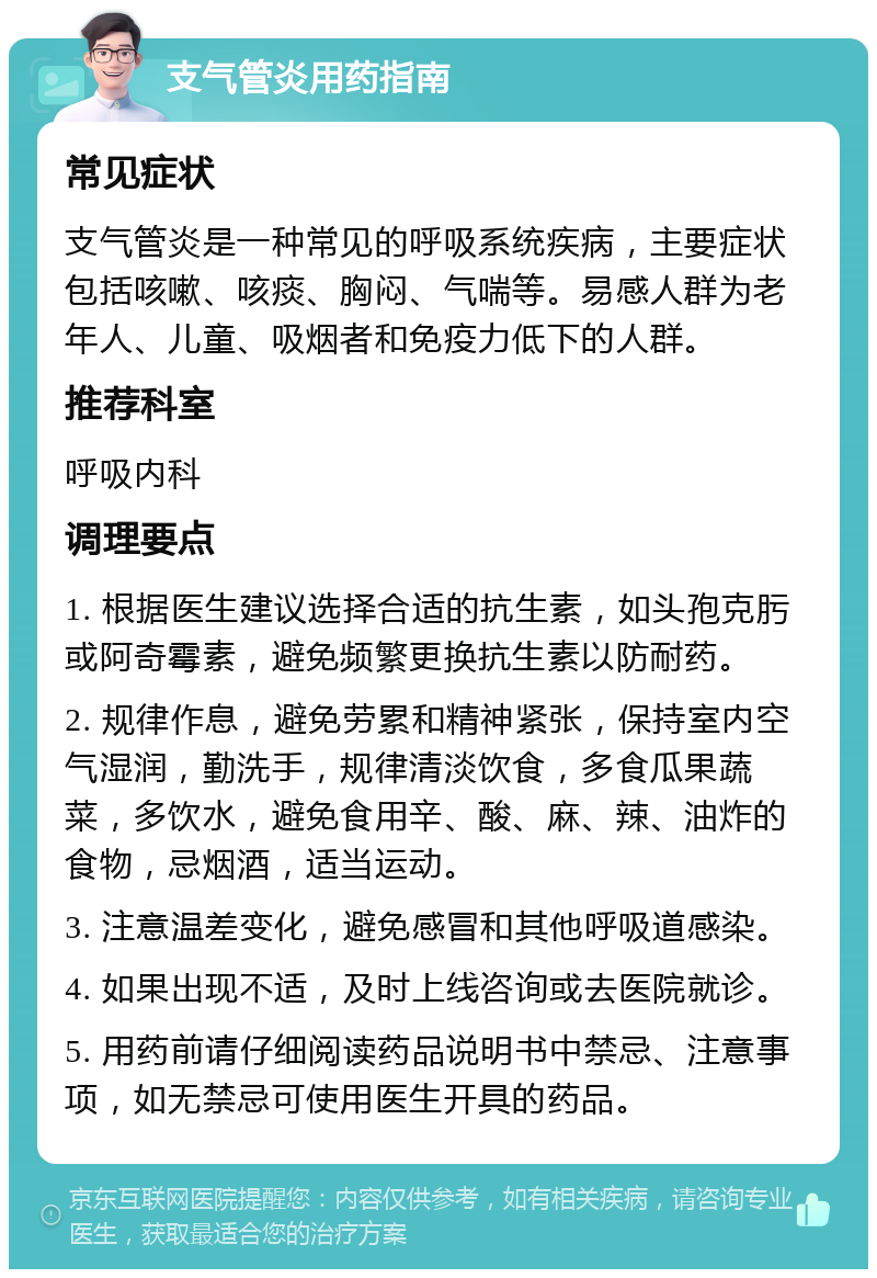 支气管炎用药指南 常见症状 支气管炎是一种常见的呼吸系统疾病，主要症状包括咳嗽、咳痰、胸闷、气喘等。易感人群为老年人、儿童、吸烟者和免疫力低下的人群。 推荐科室 呼吸内科 调理要点 1. 根据医生建议选择合适的抗生素，如头孢克肟或阿奇霉素，避免频繁更换抗生素以防耐药。 2. 规律作息，避免劳累和精神紧张，保持室内空气湿润，勤洗手，规律清淡饮食，多食瓜果蔬菜，多饮水，避免食用辛、酸、麻、辣、油炸的食物，忌烟酒，适当运动。 3. 注意温差变化，避免感冒和其他呼吸道感染。 4. 如果出现不适，及时上线咨询或去医院就诊。 5. 用药前请仔细阅读药品说明书中禁忌、注意事项，如无禁忌可使用医生开具的药品。