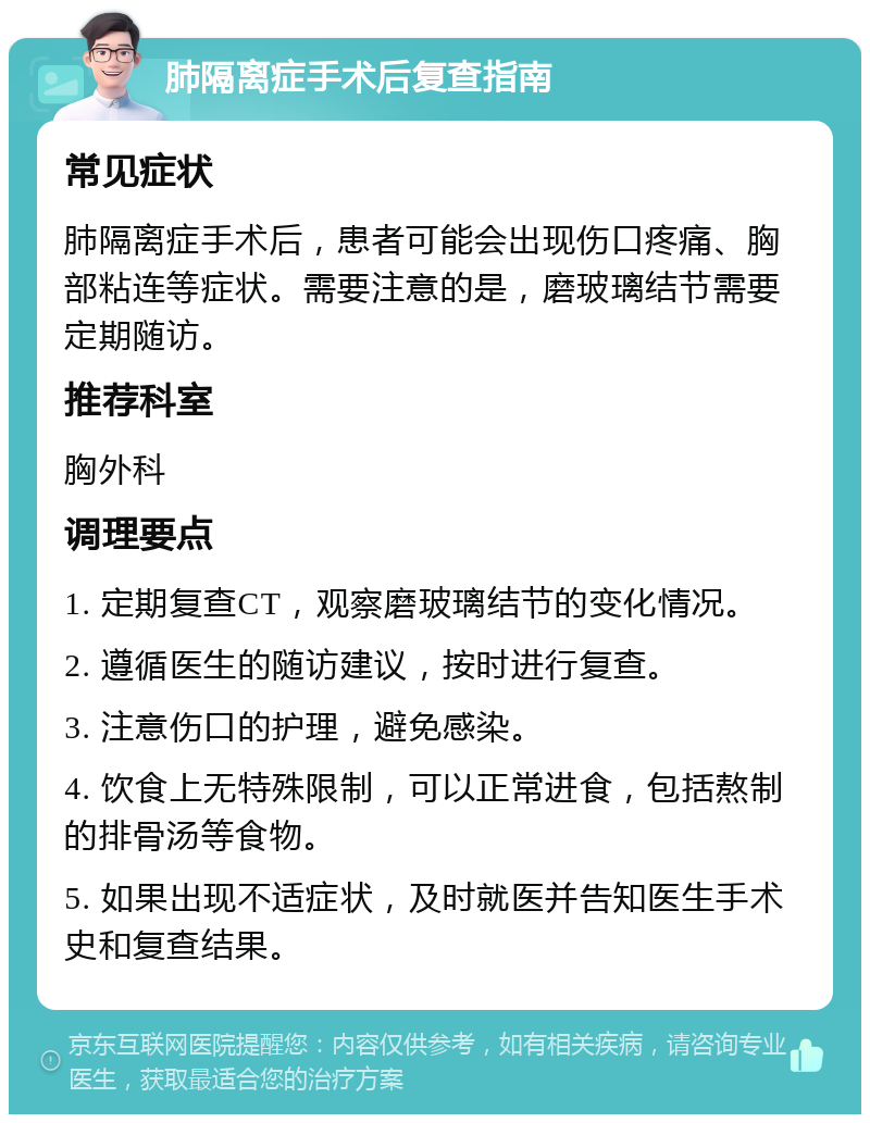 肺隔离症手术后复查指南 常见症状 肺隔离症手术后，患者可能会出现伤口疼痛、胸部粘连等症状。需要注意的是，磨玻璃结节需要定期随访。 推荐科室 胸外科 调理要点 1. 定期复查CT，观察磨玻璃结节的变化情况。 2. 遵循医生的随访建议，按时进行复查。 3. 注意伤口的护理，避免感染。 4. 饮食上无特殊限制，可以正常进食，包括熬制的排骨汤等食物。 5. 如果出现不适症状，及时就医并告知医生手术史和复查结果。