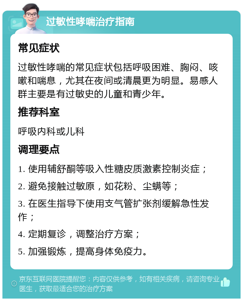 过敏性哮喘治疗指南 常见症状 过敏性哮喘的常见症状包括呼吸困难、胸闷、咳嗽和喘息，尤其在夜间或清晨更为明显。易感人群主要是有过敏史的儿童和青少年。 推荐科室 呼吸内科或儿科 调理要点 1. 使用辅舒酮等吸入性糖皮质激素控制炎症； 2. 避免接触过敏原，如花粉、尘螨等； 3. 在医生指导下使用支气管扩张剂缓解急性发作； 4. 定期复诊，调整治疗方案； 5. 加强锻炼，提高身体免疫力。