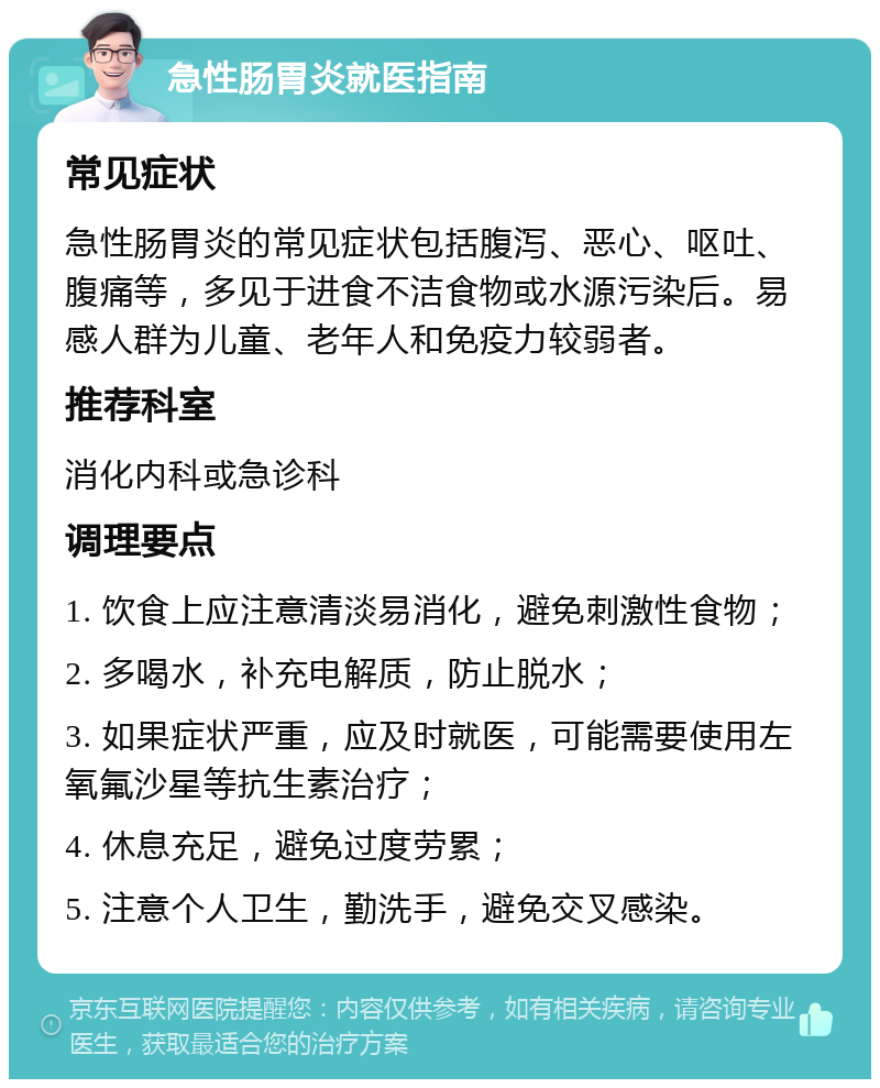 急性肠胃炎就医指南 常见症状 急性肠胃炎的常见症状包括腹泻、恶心、呕吐、腹痛等，多见于进食不洁食物或水源污染后。易感人群为儿童、老年人和免疫力较弱者。 推荐科室 消化内科或急诊科 调理要点 1. 饮食上应注意清淡易消化，避免刺激性食物； 2. 多喝水，补充电解质，防止脱水； 3. 如果症状严重，应及时就医，可能需要使用左氧氟沙星等抗生素治疗； 4. 休息充足，避免过度劳累； 5. 注意个人卫生，勤洗手，避免交叉感染。