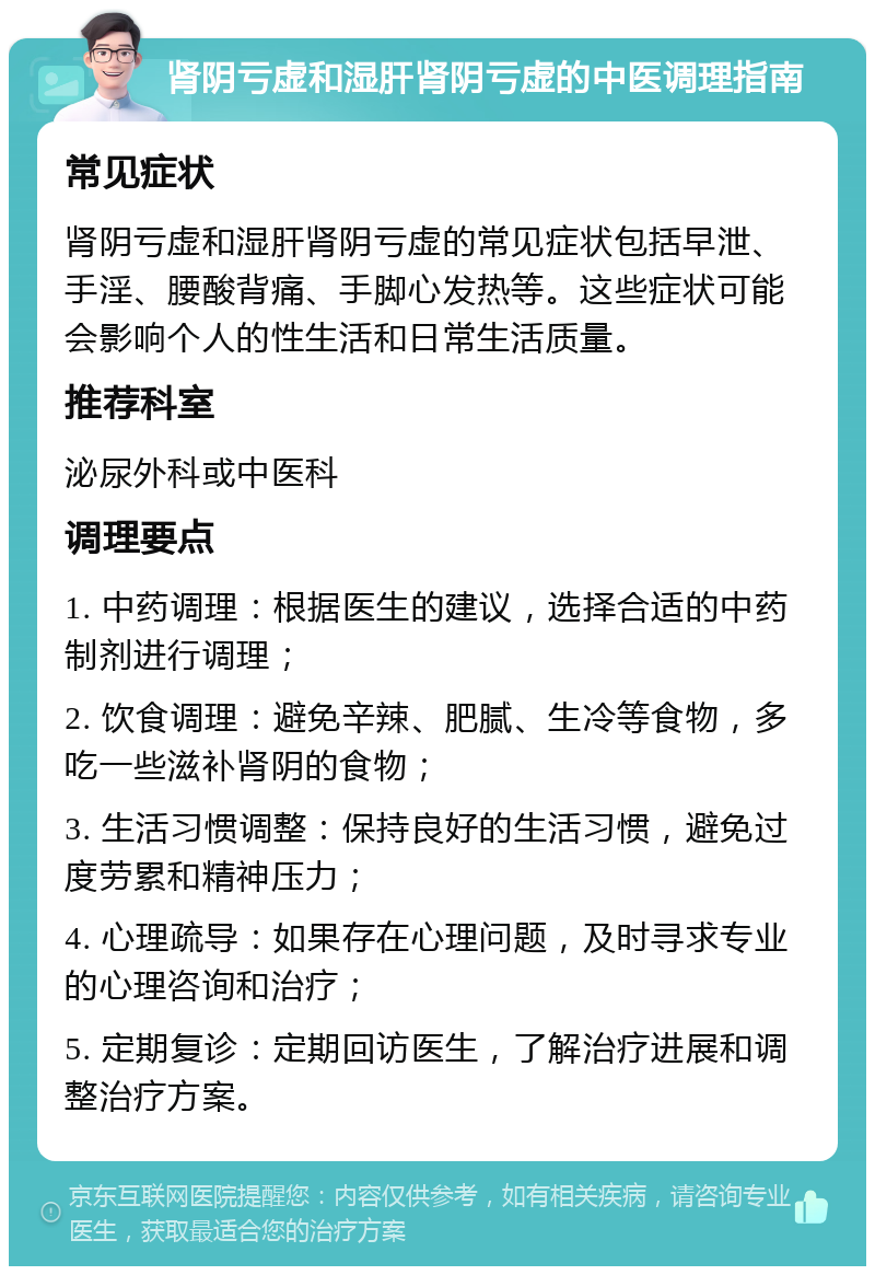 肾阴亏虚和湿肝肾阴亏虚的中医调理指南 常见症状 肾阴亏虚和湿肝肾阴亏虚的常见症状包括早泄、手淫、腰酸背痛、手脚心发热等。这些症状可能会影响个人的性生活和日常生活质量。 推荐科室 泌尿外科或中医科 调理要点 1. 中药调理：根据医生的建议，选择合适的中药制剂进行调理； 2. 饮食调理：避免辛辣、肥腻、生冷等食物，多吃一些滋补肾阴的食物； 3. 生活习惯调整：保持良好的生活习惯，避免过度劳累和精神压力； 4. 心理疏导：如果存在心理问题，及时寻求专业的心理咨询和治疗； 5. 定期复诊：定期回访医生，了解治疗进展和调整治疗方案。