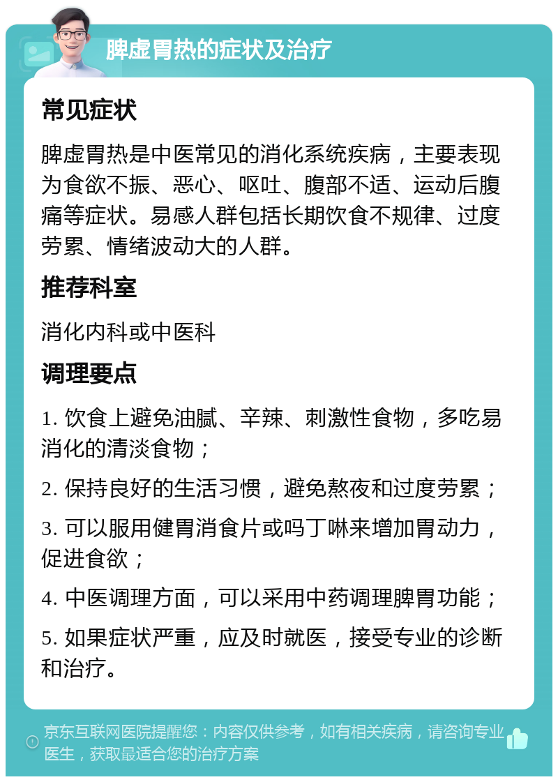 脾虚胃热的症状及治疗 常见症状 脾虚胃热是中医常见的消化系统疾病，主要表现为食欲不振、恶心、呕吐、腹部不适、运动后腹痛等症状。易感人群包括长期饮食不规律、过度劳累、情绪波动大的人群。 推荐科室 消化内科或中医科 调理要点 1. 饮食上避免油腻、辛辣、刺激性食物，多吃易消化的清淡食物； 2. 保持良好的生活习惯，避免熬夜和过度劳累； 3. 可以服用健胃消食片或吗丁啉来增加胃动力，促进食欲； 4. 中医调理方面，可以采用中药调理脾胃功能； 5. 如果症状严重，应及时就医，接受专业的诊断和治疗。