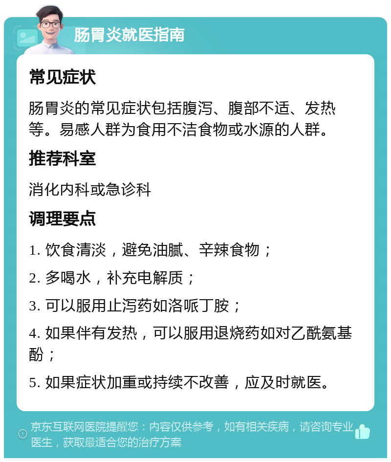 肠胃炎就医指南 常见症状 肠胃炎的常见症状包括腹泻、腹部不适、发热等。易感人群为食用不洁食物或水源的人群。 推荐科室 消化内科或急诊科 调理要点 1. 饮食清淡，避免油腻、辛辣食物； 2. 多喝水，补充电解质； 3. 可以服用止泻药如洛哌丁胺； 4. 如果伴有发热，可以服用退烧药如对乙酰氨基酚； 5. 如果症状加重或持续不改善，应及时就医。