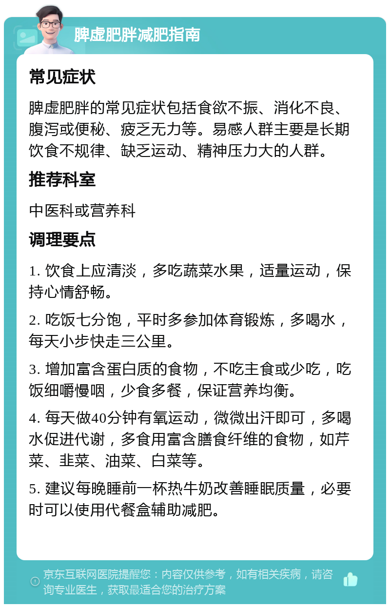 脾虚肥胖减肥指南 常见症状 脾虚肥胖的常见症状包括食欲不振、消化不良、腹泻或便秘、疲乏无力等。易感人群主要是长期饮食不规律、缺乏运动、精神压力大的人群。 推荐科室 中医科或营养科 调理要点 1. 饮食上应清淡，多吃蔬菜水果，适量运动，保持心情舒畅。 2. 吃饭七分饱，平时多参加体育锻炼，多喝水，每天小步快走三公里。 3. 增加富含蛋白质的食物，不吃主食或少吃，吃饭细嚼慢咽，少食多餐，保证营养均衡。 4. 每天做40分钟有氧运动，微微出汗即可，多喝水促进代谢，多食用富含膳食纤维的食物，如芹菜、韭菜、油菜、白菜等。 5. 建议每晚睡前一杯热牛奶改善睡眠质量，必要时可以使用代餐盒辅助减肥。