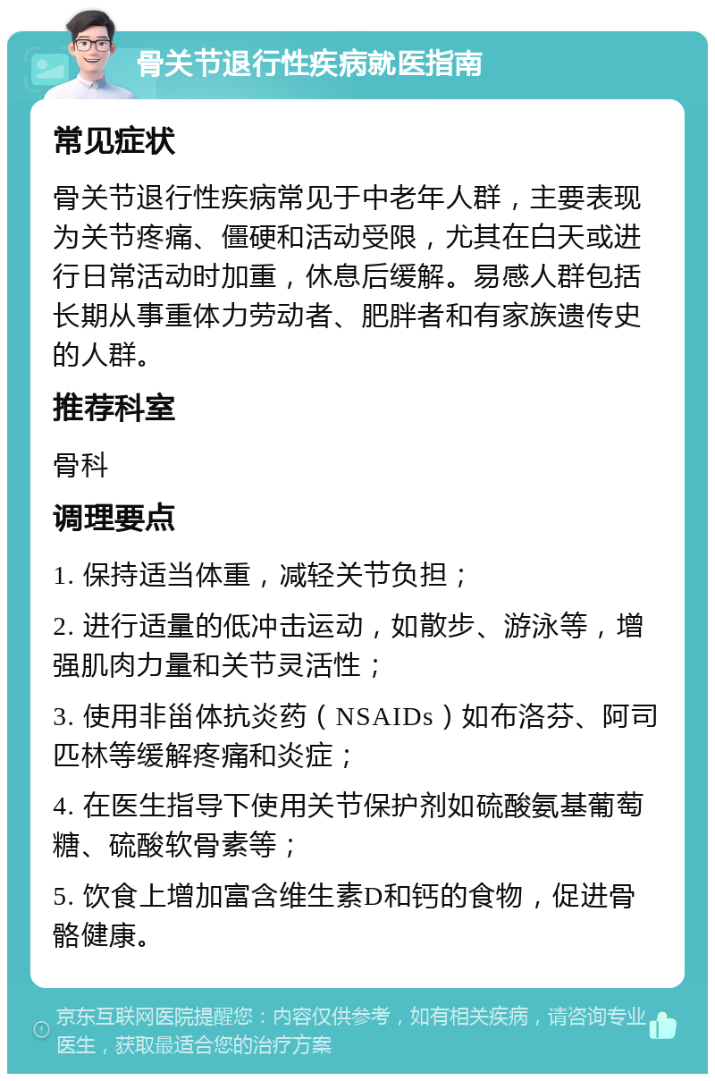 骨关节退行性疾病就医指南 常见症状 骨关节退行性疾病常见于中老年人群，主要表现为关节疼痛、僵硬和活动受限，尤其在白天或进行日常活动时加重，休息后缓解。易感人群包括长期从事重体力劳动者、肥胖者和有家族遗传史的人群。 推荐科室 骨科 调理要点 1. 保持适当体重，减轻关节负担； 2. 进行适量的低冲击运动，如散步、游泳等，增强肌肉力量和关节灵活性； 3. 使用非甾体抗炎药（NSAIDs）如布洛芬、阿司匹林等缓解疼痛和炎症； 4. 在医生指导下使用关节保护剂如硫酸氨基葡萄糖、硫酸软骨素等； 5. 饮食上增加富含维生素D和钙的食物，促进骨骼健康。