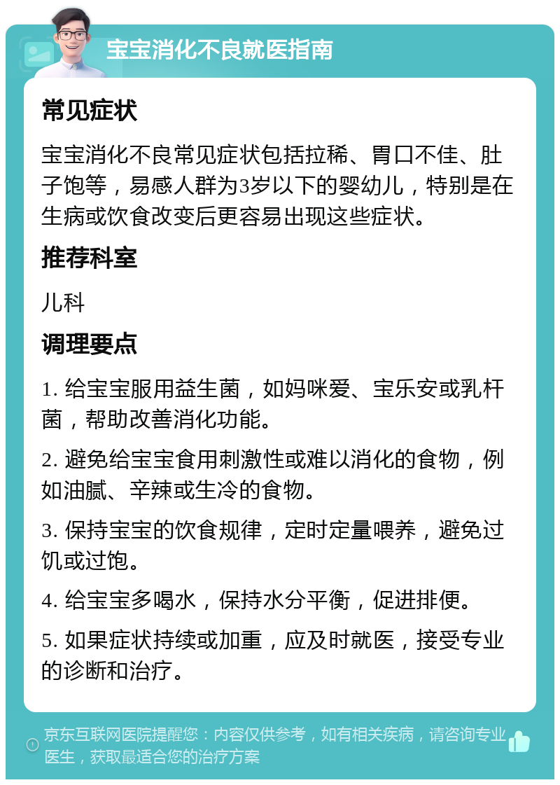 宝宝消化不良就医指南 常见症状 宝宝消化不良常见症状包括拉稀、胃口不佳、肚子饱等，易感人群为3岁以下的婴幼儿，特别是在生病或饮食改变后更容易出现这些症状。 推荐科室 儿科 调理要点 1. 给宝宝服用益生菌，如妈咪爱、宝乐安或乳杆菌，帮助改善消化功能。 2. 避免给宝宝食用刺激性或难以消化的食物，例如油腻、辛辣或生冷的食物。 3. 保持宝宝的饮食规律，定时定量喂养，避免过饥或过饱。 4. 给宝宝多喝水，保持水分平衡，促进排便。 5. 如果症状持续或加重，应及时就医，接受专业的诊断和治疗。