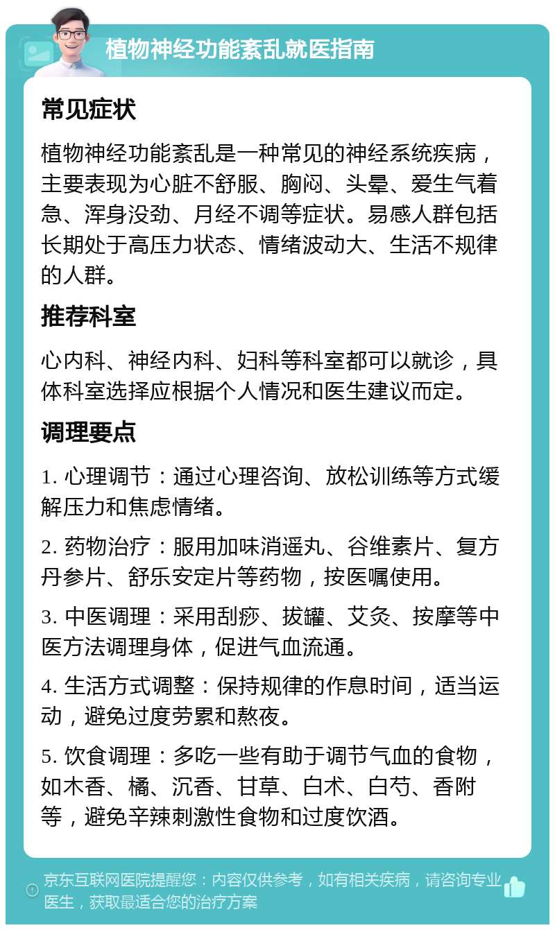 植物神经功能紊乱就医指南 常见症状 植物神经功能紊乱是一种常见的神经系统疾病，主要表现为心脏不舒服、胸闷、头晕、爱生气着急、浑身没劲、月经不调等症状。易感人群包括长期处于高压力状态、情绪波动大、生活不规律的人群。 推荐科室 心内科、神经内科、妇科等科室都可以就诊，具体科室选择应根据个人情况和医生建议而定。 调理要点 1. 心理调节：通过心理咨询、放松训练等方式缓解压力和焦虑情绪。 2. 药物治疗：服用加味消遥丸、谷维素片、复方丹参片、舒乐安定片等药物，按医嘱使用。 3. 中医调理：采用刮痧、拔罐、艾灸、按摩等中医方法调理身体，促进气血流通。 4. 生活方式调整：保持规律的作息时间，适当运动，避免过度劳累和熬夜。 5. 饮食调理：多吃一些有助于调节气血的食物，如木香、橘、沉香、甘草、白术、白芍、香附等，避免辛辣刺激性食物和过度饮酒。