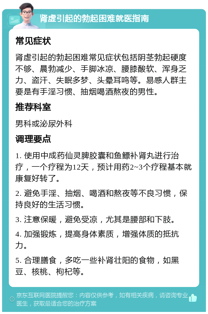 肾虚引起的勃起困难就医指南 常见症状 肾虚引起的勃起困难常见症状包括阴茎勃起硬度不够、晨勃减少、手脚冰凉、腰膝酸软、浑身乏力、盗汗、失眠多梦、头晕耳鸣等。易感人群主要是有手淫习惯、抽烟喝酒熬夜的男性。 推荐科室 男科或泌尿外科 调理要点 1. 使用中成药仙灵脾胶囊和鱼鳔补肾丸进行治疗，一个疗程为12天，预计用药2~3个疗程基本就康复好转了。 2. 避免手淫、抽烟、喝酒和熬夜等不良习惯，保持良好的生活习惯。 3. 注意保暖，避免受凉，尤其是腰部和下肢。 4. 加强锻炼，提高身体素质，增强体质的抵抗力。 5. 合理膳食，多吃一些补肾壮阳的食物，如黑豆、核桃、枸杞等。