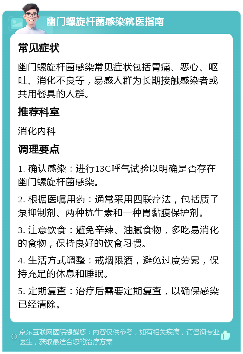 幽门螺旋杆菌感染就医指南 常见症状 幽门螺旋杆菌感染常见症状包括胃痛、恶心、呕吐、消化不良等，易感人群为长期接触感染者或共用餐具的人群。 推荐科室 消化内科 调理要点 1. 确认感染：进行13C呼气试验以明确是否存在幽门螺旋杆菌感染。 2. 根据医嘱用药：通常采用四联疗法，包括质子泵抑制剂、两种抗生素和一种胃黏膜保护剂。 3. 注意饮食：避免辛辣、油腻食物，多吃易消化的食物，保持良好的饮食习惯。 4. 生活方式调整：戒烟限酒，避免过度劳累，保持充足的休息和睡眠。 5. 定期复查：治疗后需要定期复查，以确保感染已经清除。