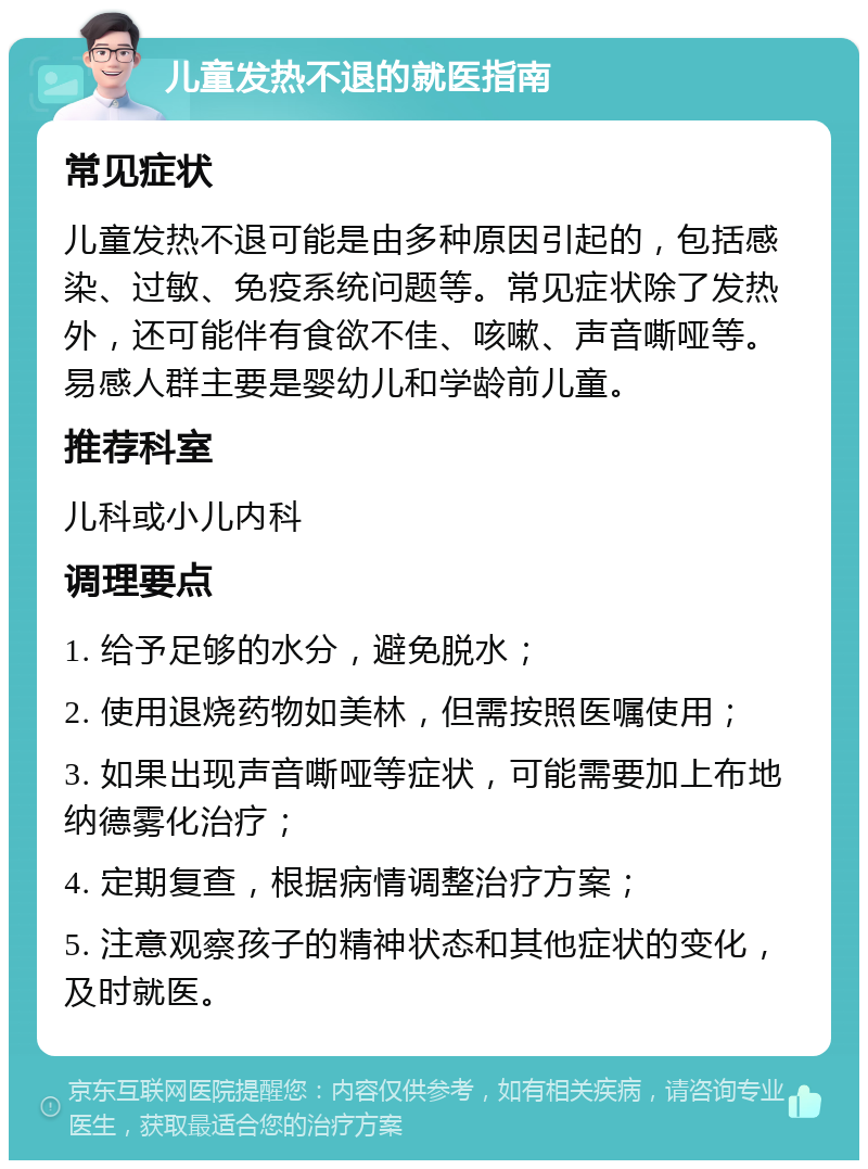 儿童发热不退的就医指南 常见症状 儿童发热不退可能是由多种原因引起的，包括感染、过敏、免疫系统问题等。常见症状除了发热外，还可能伴有食欲不佳、咳嗽、声音嘶哑等。易感人群主要是婴幼儿和学龄前儿童。 推荐科室 儿科或小儿内科 调理要点 1. 给予足够的水分，避免脱水； 2. 使用退烧药物如美林，但需按照医嘱使用； 3. 如果出现声音嘶哑等症状，可能需要加上布地纳德雾化治疗； 4. 定期复查，根据病情调整治疗方案； 5. 注意观察孩子的精神状态和其他症状的变化，及时就医。