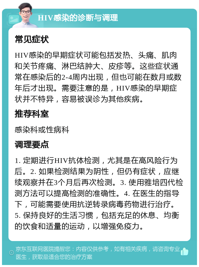 HIV感染的诊断与调理 常见症状 HIV感染的早期症状可能包括发热、头痛、肌肉和关节疼痛、淋巴结肿大、皮疹等。这些症状通常在感染后的2-4周内出现，但也可能在数月或数年后才出现。需要注意的是，HIV感染的早期症状并不特异，容易被误诊为其他疾病。 推荐科室 感染科或性病科 调理要点 1. 定期进行HIV抗体检测，尤其是在高风险行为后。2. 如果检测结果为阴性，但仍有症状，应继续观察并在3个月后再次检测。3. 使用雅培四代检测方法可以提高检测的准确性。4. 在医生的指导下，可能需要使用抗逆转录病毒药物进行治疗。5. 保持良好的生活习惯，包括充足的休息、均衡的饮食和适量的运动，以增强免疫力。