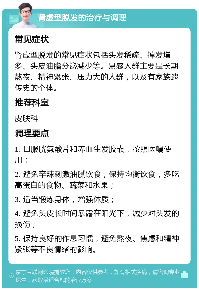 肾虚型脱发的治疗与调理 常见症状 肾虚型脱发的常见症状包括头发稀疏、掉发增多、头皮油脂分泌减少等。易感人群主要是长期熬夜、精神紧张、压力大的人群，以及有家族遗传史的个体。 推荐科室 皮肤科 调理要点 1. 口服胱氨酸片和养血生发胶囊，按照医嘱使用； 2. 避免辛辣刺激油腻饮食，保持均衡饮食，多吃高蛋白的食物、蔬菜和水果； 3. 适当锻炼身体，增强体质； 4. 避免头皮长时间暴露在阳光下，减少对头发的损伤； 5. 保持良好的作息习惯，避免熬夜、焦虑和精神紧张等不良情绪的影响。