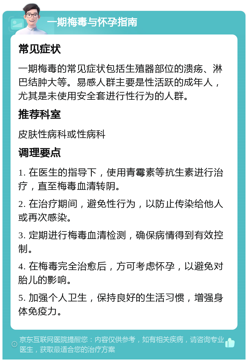 一期梅毒与怀孕指南 常见症状 一期梅毒的常见症状包括生殖器部位的溃疡、淋巴结肿大等。易感人群主要是性活跃的成年人，尤其是未使用安全套进行性行为的人群。 推荐科室 皮肤性病科或性病科 调理要点 1. 在医生的指导下，使用青霉素等抗生素进行治疗，直至梅毒血清转阴。 2. 在治疗期间，避免性行为，以防止传染给他人或再次感染。 3. 定期进行梅毒血清检测，确保病情得到有效控制。 4. 在梅毒完全治愈后，方可考虑怀孕，以避免对胎儿的影响。 5. 加强个人卫生，保持良好的生活习惯，增强身体免疫力。