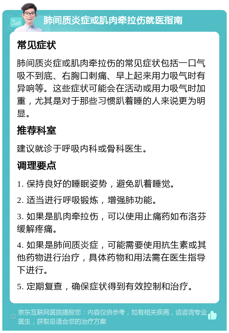 肺间质炎症或肌肉牵拉伤就医指南 常见症状 肺间质炎症或肌肉牵拉伤的常见症状包括一口气吸不到底、右胸口刺痛、早上起来用力吸气时有异响等。这些症状可能会在活动或用力吸气时加重，尤其是对于那些习惯趴着睡的人来说更为明显。 推荐科室 建议就诊于呼吸内科或骨科医生。 调理要点 1. 保持良好的睡眠姿势，避免趴着睡觉。 2. 适当进行呼吸锻炼，增强肺功能。 3. 如果是肌肉牵拉伤，可以使用止痛药如布洛芬缓解疼痛。 4. 如果是肺间质炎症，可能需要使用抗生素或其他药物进行治疗，具体药物和用法需在医生指导下进行。 5. 定期复查，确保症状得到有效控制和治疗。