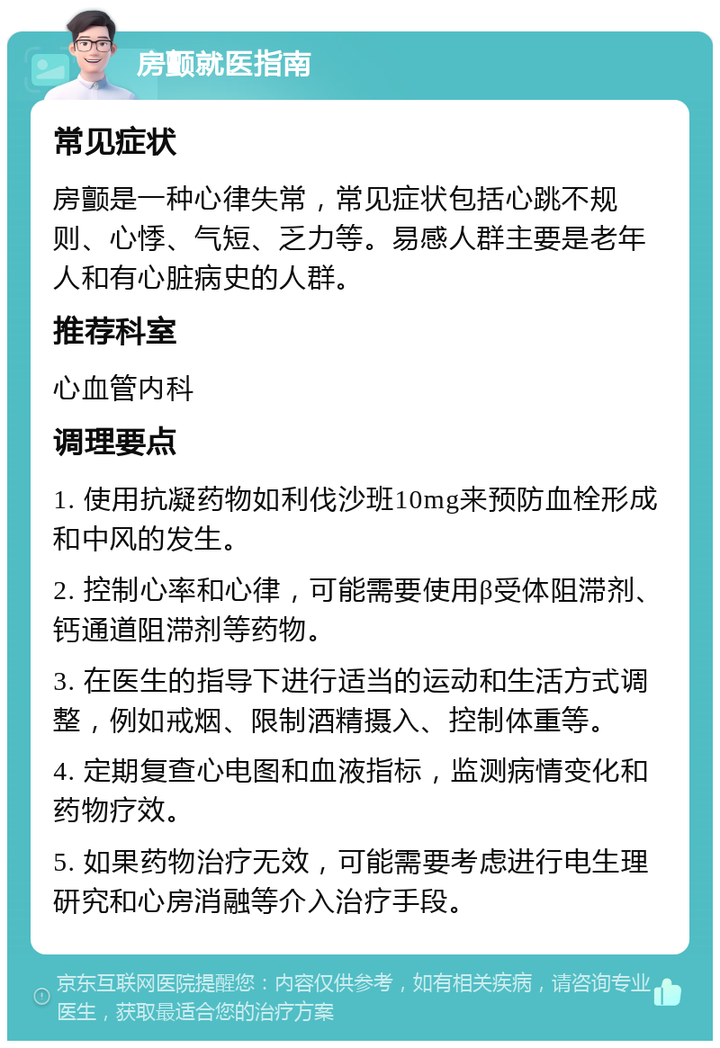 房颤就医指南 常见症状 房颤是一种心律失常，常见症状包括心跳不规则、心悸、气短、乏力等。易感人群主要是老年人和有心脏病史的人群。 推荐科室 心血管内科 调理要点 1. 使用抗凝药物如利伐沙班10mg来预防血栓形成和中风的发生。 2. 控制心率和心律，可能需要使用β受体阻滞剂、钙通道阻滞剂等药物。 3. 在医生的指导下进行适当的运动和生活方式调整，例如戒烟、限制酒精摄入、控制体重等。 4. 定期复查心电图和血液指标，监测病情变化和药物疗效。 5. 如果药物治疗无效，可能需要考虑进行电生理研究和心房消融等介入治疗手段。