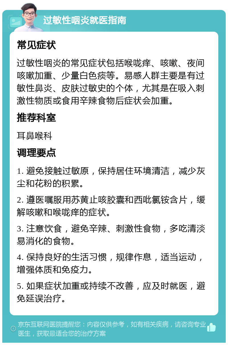 过敏性咽炎就医指南 常见症状 过敏性咽炎的常见症状包括喉咙痒、咳嗽、夜间咳嗽加重、少量白色痰等。易感人群主要是有过敏性鼻炎、皮肤过敏史的个体，尤其是在吸入刺激性物质或食用辛辣食物后症状会加重。 推荐科室 耳鼻喉科 调理要点 1. 避免接触过敏原，保持居住环境清洁，减少灰尘和花粉的积累。 2. 遵医嘱服用苏黄止咳胶囊和西吡氯铵含片，缓解咳嗽和喉咙痒的症状。 3. 注意饮食，避免辛辣、刺激性食物，多吃清淡易消化的食物。 4. 保持良好的生活习惯，规律作息，适当运动，增强体质和免疫力。 5. 如果症状加重或持续不改善，应及时就医，避免延误治疗。