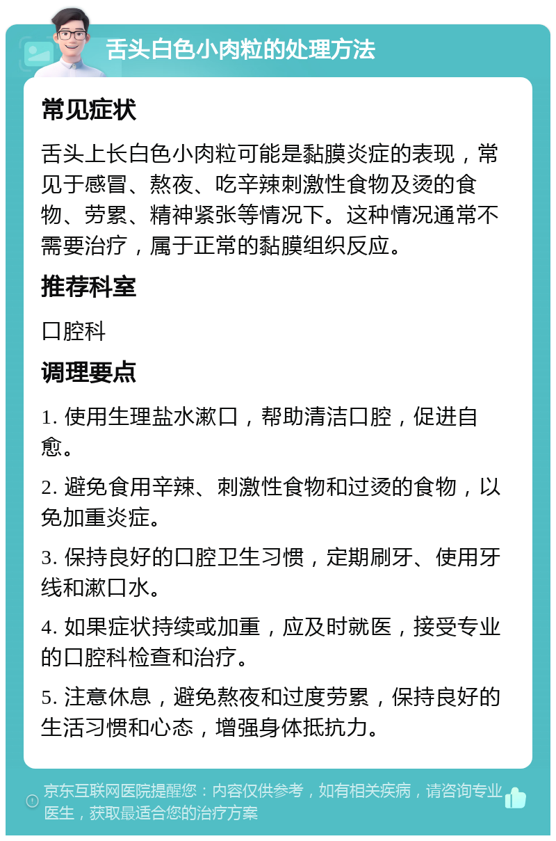 舌头白色小肉粒的处理方法 常见症状 舌头上长白色小肉粒可能是黏膜炎症的表现，常见于感冒、熬夜、吃辛辣刺激性食物及烫的食物、劳累、精神紧张等情况下。这种情况通常不需要治疗，属于正常的黏膜组织反应。 推荐科室 口腔科 调理要点 1. 使用生理盐水漱口，帮助清洁口腔，促进自愈。 2. 避免食用辛辣、刺激性食物和过烫的食物，以免加重炎症。 3. 保持良好的口腔卫生习惯，定期刷牙、使用牙线和漱口水。 4. 如果症状持续或加重，应及时就医，接受专业的口腔科检查和治疗。 5. 注意休息，避免熬夜和过度劳累，保持良好的生活习惯和心态，增强身体抵抗力。