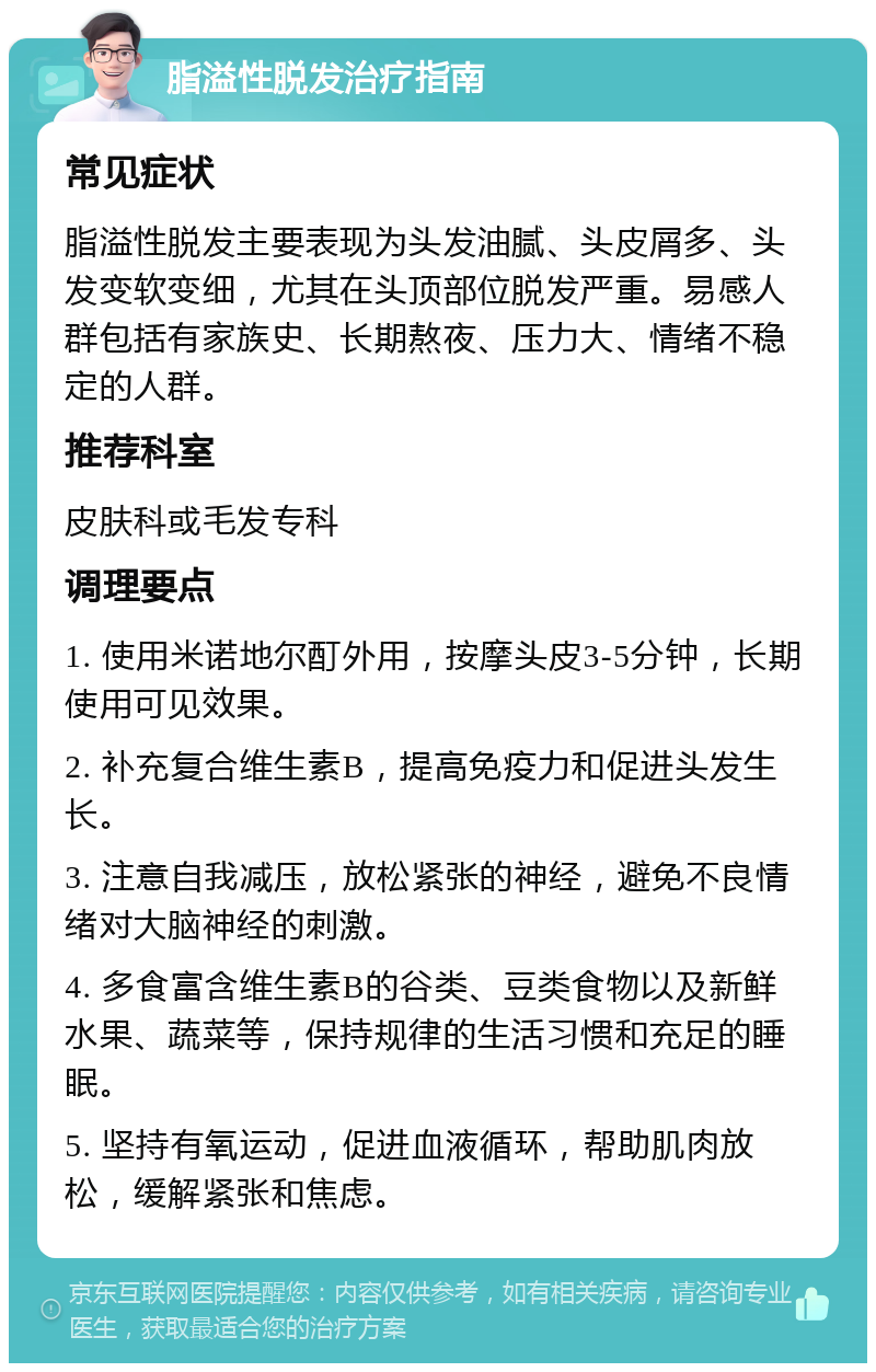 脂溢性脱发治疗指南 常见症状 脂溢性脱发主要表现为头发油腻、头皮屑多、头发变软变细，尤其在头顶部位脱发严重。易感人群包括有家族史、长期熬夜、压力大、情绪不稳定的人群。 推荐科室 皮肤科或毛发专科 调理要点 1. 使用米诺地尔酊外用，按摩头皮3-5分钟，长期使用可见效果。 2. 补充复合维生素B，提高免疫力和促进头发生长。 3. 注意自我减压，放松紧张的神经，避免不良情绪对大脑神经的刺激。 4. 多食富含维生素B的谷类、豆类食物以及新鲜水果、蔬菜等，保持规律的生活习惯和充足的睡眠。 5. 坚持有氧运动，促进血液循环，帮助肌肉放松，缓解紧张和焦虑。