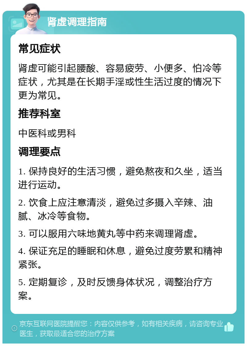 肾虚调理指南 常见症状 肾虚可能引起腰酸、容易疲劳、小便多、怕冷等症状，尤其是在长期手淫或性生活过度的情况下更为常见。 推荐科室 中医科或男科 调理要点 1. 保持良好的生活习惯，避免熬夜和久坐，适当进行运动。 2. 饮食上应注意清淡，避免过多摄入辛辣、油腻、冰冷等食物。 3. 可以服用六味地黄丸等中药来调理肾虚。 4. 保证充足的睡眠和休息，避免过度劳累和精神紧张。 5. 定期复诊，及时反馈身体状况，调整治疗方案。