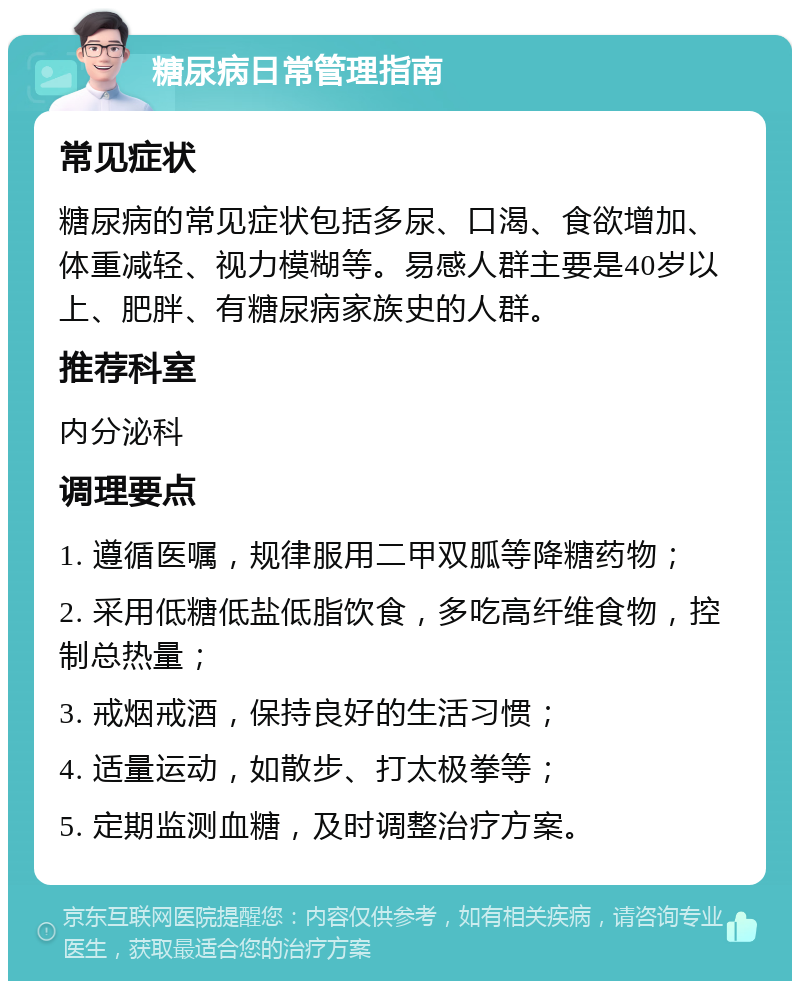 糖尿病日常管理指南 常见症状 糖尿病的常见症状包括多尿、口渴、食欲增加、体重减轻、视力模糊等。易感人群主要是40岁以上、肥胖、有糖尿病家族史的人群。 推荐科室 内分泌科 调理要点 1. 遵循医嘱，规律服用二甲双胍等降糖药物； 2. 采用低糖低盐低脂饮食，多吃高纤维食物，控制总热量； 3. 戒烟戒酒，保持良好的生活习惯； 4. 适量运动，如散步、打太极拳等； 5. 定期监测血糖，及时调整治疗方案。