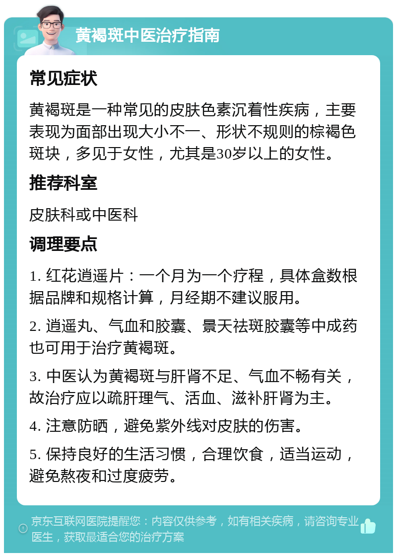 黄褐斑中医治疗指南 常见症状 黄褐斑是一种常见的皮肤色素沉着性疾病，主要表现为面部出现大小不一、形状不规则的棕褐色斑块，多见于女性，尤其是30岁以上的女性。 推荐科室 皮肤科或中医科 调理要点 1. 红花逍遥片：一个月为一个疗程，具体盒数根据品牌和规格计算，月经期不建议服用。 2. 逍遥丸、气血和胶囊、景天祛斑胶囊等中成药也可用于治疗黄褐斑。 3. 中医认为黄褐斑与肝肾不足、气血不畅有关，故治疗应以疏肝理气、活血、滋补肝肾为主。 4. 注意防晒，避免紫外线对皮肤的伤害。 5. 保持良好的生活习惯，合理饮食，适当运动，避免熬夜和过度疲劳。