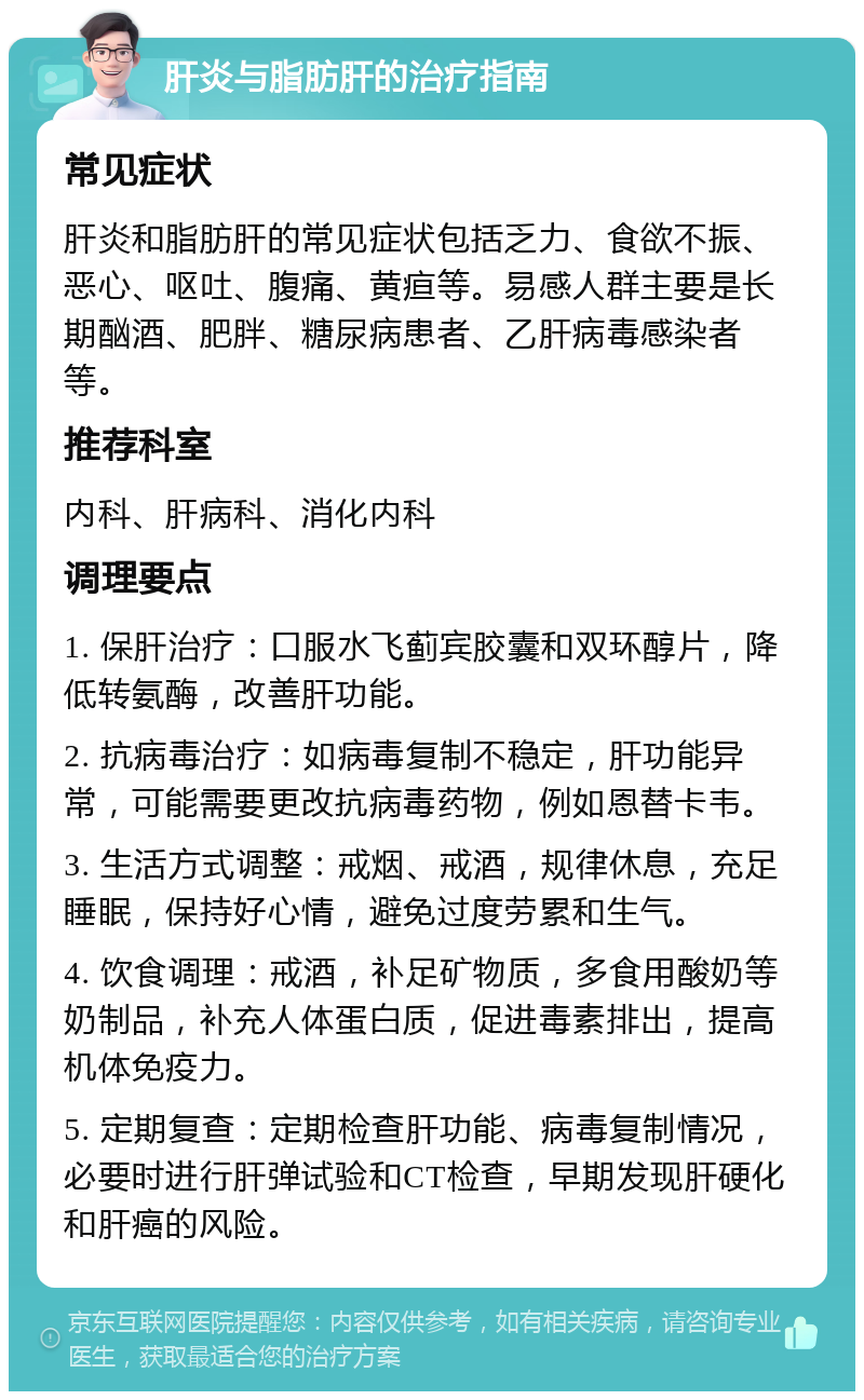 肝炎与脂肪肝的治疗指南 常见症状 肝炎和脂肪肝的常见症状包括乏力、食欲不振、恶心、呕吐、腹痛、黄疸等。易感人群主要是长期酗酒、肥胖、糖尿病患者、乙肝病毒感染者等。 推荐科室 内科、肝病科、消化内科 调理要点 1. 保肝治疗：口服水飞蓟宾胶囊和双环醇片，降低转氨酶，改善肝功能。 2. 抗病毒治疗：如病毒复制不稳定，肝功能异常，可能需要更改抗病毒药物，例如恩替卡韦。 3. 生活方式调整：戒烟、戒酒，规律休息，充足睡眠，保持好心情，避免过度劳累和生气。 4. 饮食调理：戒酒，补足矿物质，多食用酸奶等奶制品，补充人体蛋白质，促进毒素排出，提高机体免疫力。 5. 定期复查：定期检查肝功能、病毒复制情况，必要时进行肝弹试验和CT检查，早期发现肝硬化和肝癌的风险。