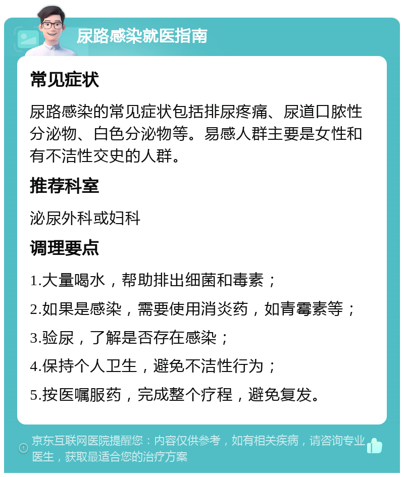 尿路感染就医指南 常见症状 尿路感染的常见症状包括排尿疼痛、尿道口脓性分泌物、白色分泌物等。易感人群主要是女性和有不洁性交史的人群。 推荐科室 泌尿外科或妇科 调理要点 1.大量喝水，帮助排出细菌和毒素； 2.如果是感染，需要使用消炎药，如青霉素等； 3.验尿，了解是否存在感染； 4.保持个人卫生，避免不洁性行为； 5.按医嘱服药，完成整个疗程，避免复发。