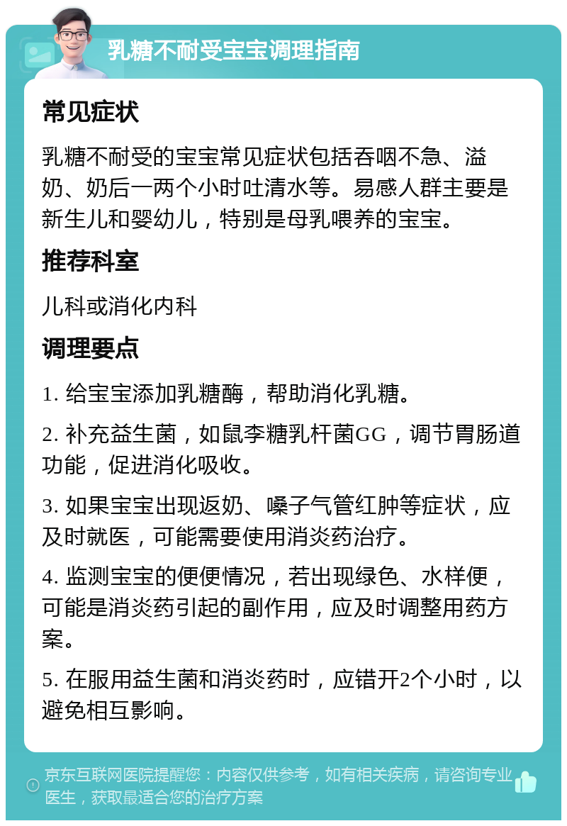 乳糖不耐受宝宝调理指南 常见症状 乳糖不耐受的宝宝常见症状包括吞咽不急、溢奶、奶后一两个小时吐清水等。易感人群主要是新生儿和婴幼儿，特别是母乳喂养的宝宝。 推荐科室 儿科或消化内科 调理要点 1. 给宝宝添加乳糖酶，帮助消化乳糖。 2. 补充益生菌，如鼠李糖乳杆菌GG，调节胃肠道功能，促进消化吸收。 3. 如果宝宝出现返奶、嗓子气管红肿等症状，应及时就医，可能需要使用消炎药治疗。 4. 监测宝宝的便便情况，若出现绿色、水样便，可能是消炎药引起的副作用，应及时调整用药方案。 5. 在服用益生菌和消炎药时，应错开2个小时，以避免相互影响。