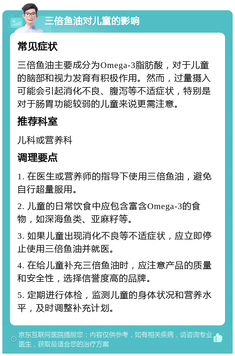 三倍鱼油对儿童的影响 常见症状 三倍鱼油主要成分为Omega-3脂肪酸，对于儿童的脑部和视力发育有积极作用。然而，过量摄入可能会引起消化不良、腹泻等不适症状，特别是对于肠胃功能较弱的儿童来说更需注意。 推荐科室 儿科或营养科 调理要点 1. 在医生或营养师的指导下使用三倍鱼油，避免自行超量服用。 2. 儿童的日常饮食中应包含富含Omega-3的食物，如深海鱼类、亚麻籽等。 3. 如果儿童出现消化不良等不适症状，应立即停止使用三倍鱼油并就医。 4. 在给儿童补充三倍鱼油时，应注意产品的质量和安全性，选择信誉度高的品牌。 5. 定期进行体检，监测儿童的身体状况和营养水平，及时调整补充计划。