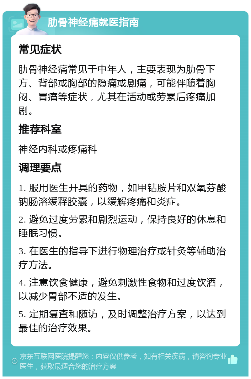 肋骨神经痛就医指南 常见症状 肋骨神经痛常见于中年人，主要表现为肋骨下方、背部或胸部的隐痛或剧痛，可能伴随着胸闷、胃痛等症状，尤其在活动或劳累后疼痛加剧。 推荐科室 神经内科或疼痛科 调理要点 1. 服用医生开具的药物，如甲钴胺片和双氧芬酸钠肠溶缓释胶囊，以缓解疼痛和炎症。 2. 避免过度劳累和剧烈运动，保持良好的休息和睡眠习惯。 3. 在医生的指导下进行物理治疗或针灸等辅助治疗方法。 4. 注意饮食健康，避免刺激性食物和过度饮酒，以减少胃部不适的发生。 5. 定期复查和随访，及时调整治疗方案，以达到最佳的治疗效果。