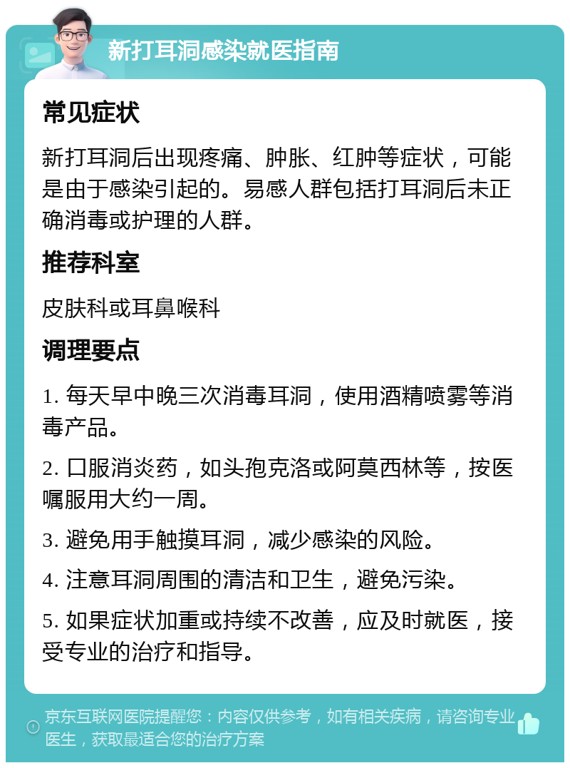 新打耳洞感染就医指南 常见症状 新打耳洞后出现疼痛、肿胀、红肿等症状，可能是由于感染引起的。易感人群包括打耳洞后未正确消毒或护理的人群。 推荐科室 皮肤科或耳鼻喉科 调理要点 1. 每天早中晚三次消毒耳洞，使用酒精喷雾等消毒产品。 2. 口服消炎药，如头孢克洛或阿莫西林等，按医嘱服用大约一周。 3. 避免用手触摸耳洞，减少感染的风险。 4. 注意耳洞周围的清洁和卫生，避免污染。 5. 如果症状加重或持续不改善，应及时就医，接受专业的治疗和指导。