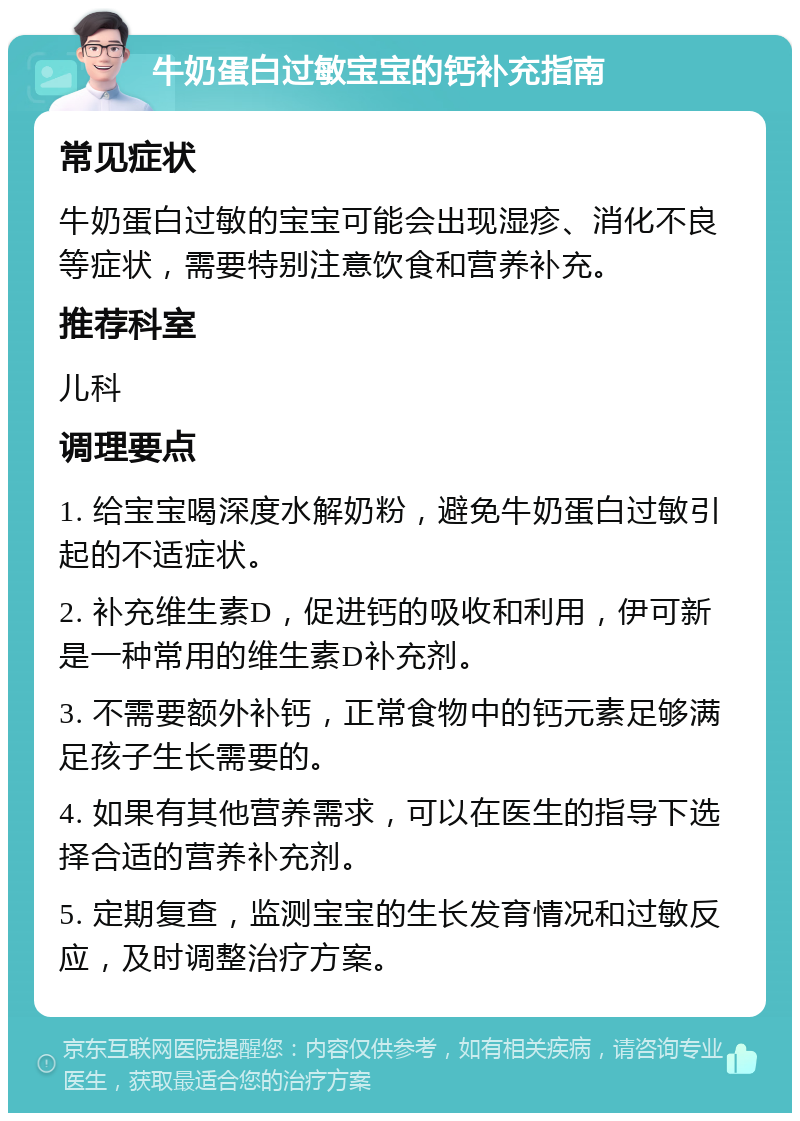 牛奶蛋白过敏宝宝的钙补充指南 常见症状 牛奶蛋白过敏的宝宝可能会出现湿疹、消化不良等症状，需要特别注意饮食和营养补充。 推荐科室 儿科 调理要点 1. 给宝宝喝深度水解奶粉，避免牛奶蛋白过敏引起的不适症状。 2. 补充维生素D，促进钙的吸收和利用，伊可新是一种常用的维生素D补充剂。 3. 不需要额外补钙，正常食物中的钙元素足够满足孩子生长需要的。 4. 如果有其他营养需求，可以在医生的指导下选择合适的营养补充剂。 5. 定期复查，监测宝宝的生长发育情况和过敏反应，及时调整治疗方案。