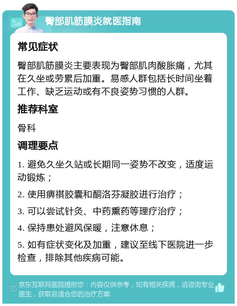 臀部肌筋膜炎就医指南 常见症状 臀部肌筋膜炎主要表现为臀部肌肉酸胀痛，尤其在久坐或劳累后加重。易感人群包括长时间坐着工作、缺乏运动或有不良姿势习惯的人群。 推荐科室 骨科 调理要点 1. 避免久坐久站或长期同一姿势不改变，适度运动锻炼； 2. 使用痹祺胶囊和酮洛芬凝胶进行治疗； 3. 可以尝试针灸、中药熏药等理疗治疗； 4. 保持患处避风保暖，注意休息； 5. 如有症状变化及加重，建议至线下医院进一步检查，排除其他疾病可能。