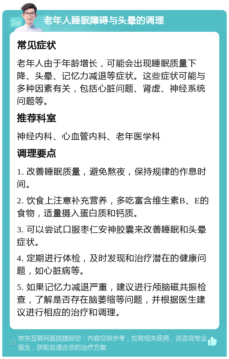 老年人睡眠障碍与头晕的调理 常见症状 老年人由于年龄增长，可能会出现睡眠质量下降、头晕、记忆力减退等症状。这些症状可能与多种因素有关，包括心脏问题、肾虚、神经系统问题等。 推荐科室 神经内科、心血管内科、老年医学科 调理要点 1. 改善睡眠质量，避免熬夜，保持规律的作息时间。 2. 饮食上注意补充营养，多吃富含维生素B、E的食物，适量摄入蛋白质和钙质。 3. 可以尝试口服枣仁安神胶囊来改善睡眠和头晕症状。 4. 定期进行体检，及时发现和治疗潜在的健康问题，如心脏病等。 5. 如果记忆力减退严重，建议进行颅脑磁共振检查，了解是否存在脑萎缩等问题，并根据医生建议进行相应的治疗和调理。