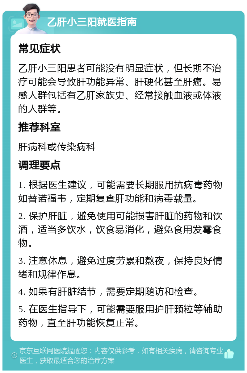 乙肝小三阳就医指南 常见症状 乙肝小三阳患者可能没有明显症状，但长期不治疗可能会导致肝功能异常、肝硬化甚至肝癌。易感人群包括有乙肝家族史、经常接触血液或体液的人群等。 推荐科室 肝病科或传染病科 调理要点 1. 根据医生建议，可能需要长期服用抗病毒药物如替诺福韦，定期复查肝功能和病毒载量。 2. 保护肝脏，避免使用可能损害肝脏的药物和饮酒，适当多饮水，饮食易消化，避免食用发霉食物。 3. 注意休息，避免过度劳累和熬夜，保持良好情绪和规律作息。 4. 如果有肝脏结节，需要定期随访和检查。 5. 在医生指导下，可能需要服用护肝颗粒等辅助药物，直至肝功能恢复正常。