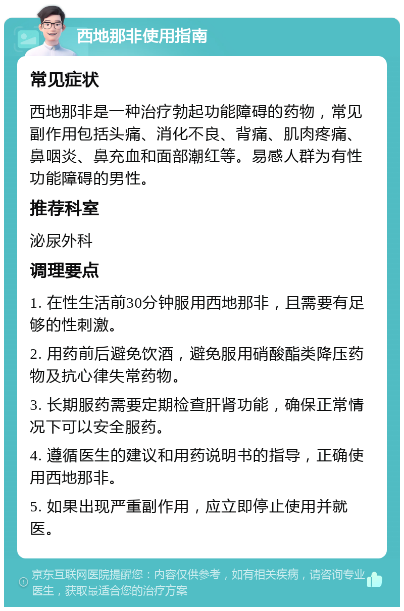 西地那非使用指南 常见症状 西地那非是一种治疗勃起功能障碍的药物，常见副作用包括头痛、消化不良、背痛、肌肉疼痛、鼻咽炎、鼻充血和面部潮红等。易感人群为有性功能障碍的男性。 推荐科室 泌尿外科 调理要点 1. 在性生活前30分钟服用西地那非，且需要有足够的性刺激。 2. 用药前后避免饮酒，避免服用硝酸酯类降压药物及抗心律失常药物。 3. 长期服药需要定期检查肝肾功能，确保正常情况下可以安全服药。 4. 遵循医生的建议和用药说明书的指导，正确使用西地那非。 5. 如果出现严重副作用，应立即停止使用并就医。