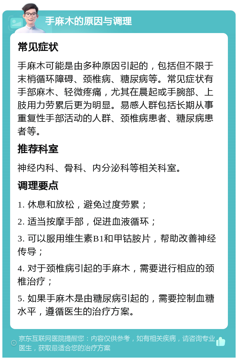 手麻木的原因与调理 常见症状 手麻木可能是由多种原因引起的，包括但不限于末梢循环障碍、颈椎病、糖尿病等。常见症状有手部麻木、轻微疼痛，尤其在晨起或手腕部、上肢用力劳累后更为明显。易感人群包括长期从事重复性手部活动的人群、颈椎病患者、糖尿病患者等。 推荐科室 神经内科、骨科、内分泌科等相关科室。 调理要点 1. 休息和放松，避免过度劳累； 2. 适当按摩手部，促进血液循环； 3. 可以服用维生素B1和甲钴胺片，帮助改善神经传导； 4. 对于颈椎病引起的手麻木，需要进行相应的颈椎治疗； 5. 如果手麻木是由糖尿病引起的，需要控制血糖水平，遵循医生的治疗方案。