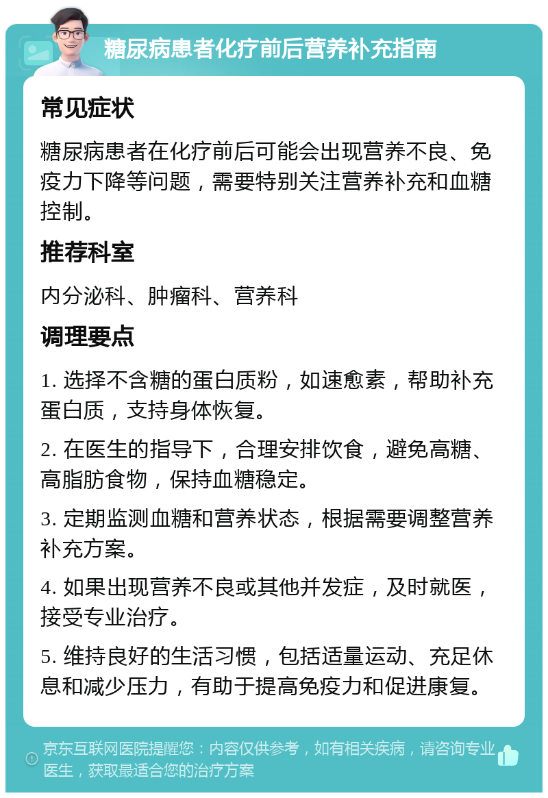 糖尿病患者化疗前后营养补充指南 常见症状 糖尿病患者在化疗前后可能会出现营养不良、免疫力下降等问题，需要特别关注营养补充和血糖控制。 推荐科室 内分泌科、肿瘤科、营养科 调理要点 1. 选择不含糖的蛋白质粉，如速愈素，帮助补充蛋白质，支持身体恢复。 2. 在医生的指导下，合理安排饮食，避免高糖、高脂肪食物，保持血糖稳定。 3. 定期监测血糖和营养状态，根据需要调整营养补充方案。 4. 如果出现营养不良或其他并发症，及时就医，接受专业治疗。 5. 维持良好的生活习惯，包括适量运动、充足休息和减少压力，有助于提高免疫力和促进康复。