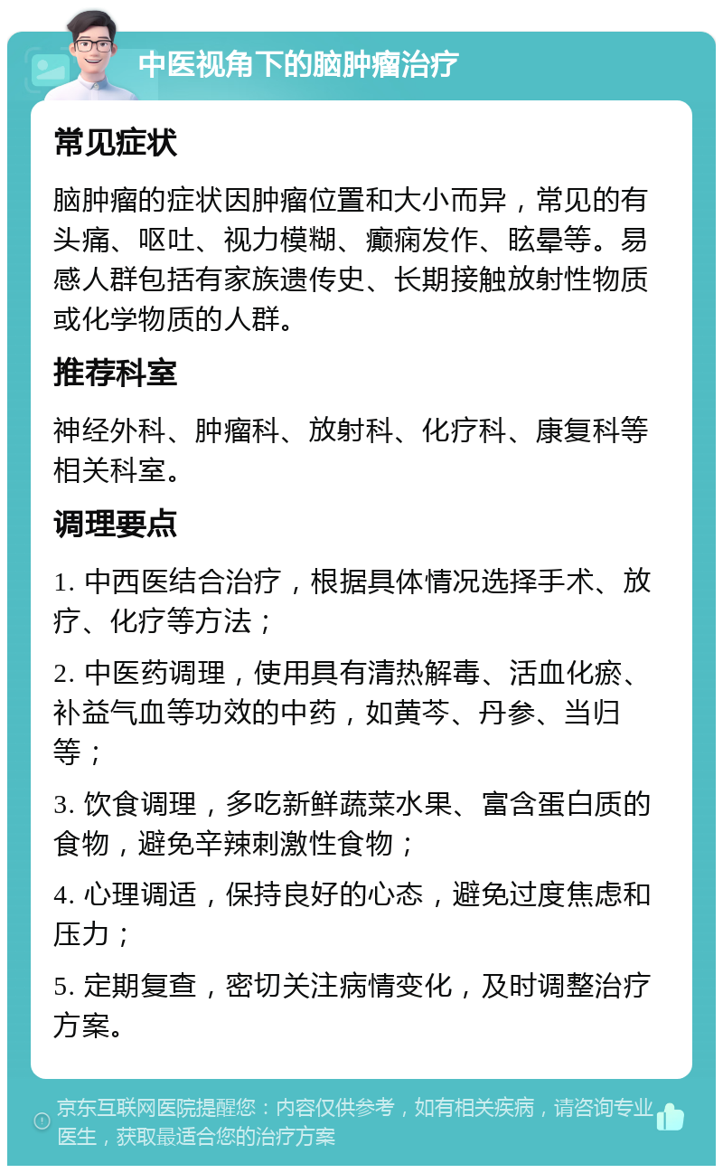 中医视角下的脑肿瘤治疗 常见症状 脑肿瘤的症状因肿瘤位置和大小而异，常见的有头痛、呕吐、视力模糊、癫痫发作、眩晕等。易感人群包括有家族遗传史、长期接触放射性物质或化学物质的人群。 推荐科室 神经外科、肿瘤科、放射科、化疗科、康复科等相关科室。 调理要点 1. 中西医结合治疗，根据具体情况选择手术、放疗、化疗等方法； 2. 中医药调理，使用具有清热解毒、活血化瘀、补益气血等功效的中药，如黄芩、丹参、当归等； 3. 饮食调理，多吃新鲜蔬菜水果、富含蛋白质的食物，避免辛辣刺激性食物； 4. 心理调适，保持良好的心态，避免过度焦虑和压力； 5. 定期复查，密切关注病情变化，及时调整治疗方案。