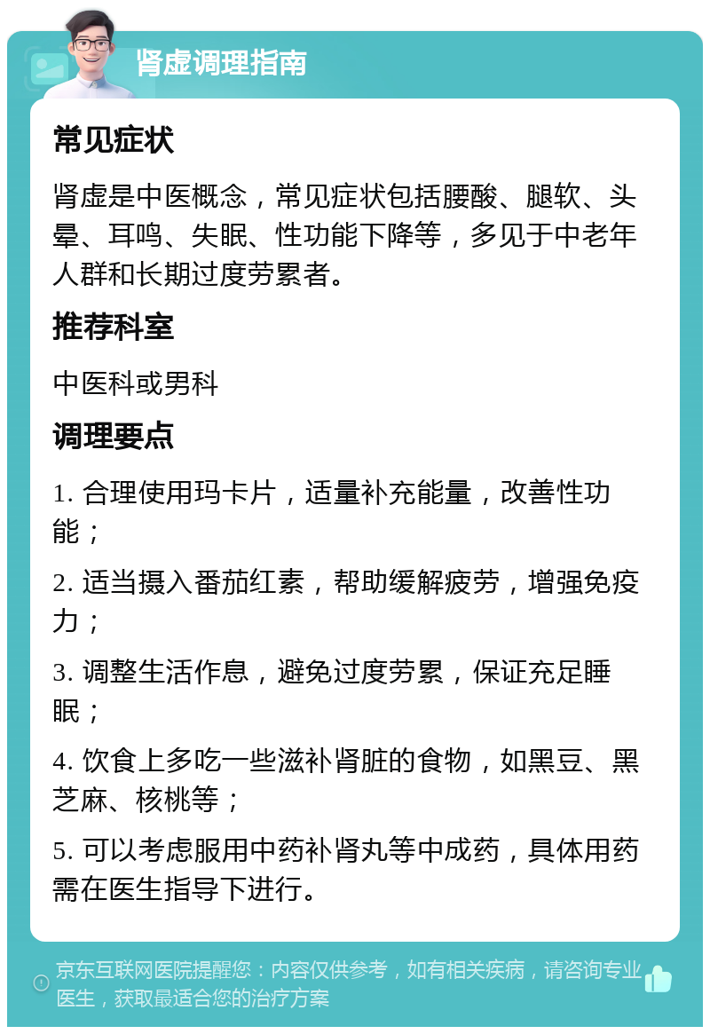 肾虚调理指南 常见症状 肾虚是中医概念，常见症状包括腰酸、腿软、头晕、耳鸣、失眠、性功能下降等，多见于中老年人群和长期过度劳累者。 推荐科室 中医科或男科 调理要点 1. 合理使用玛卡片，适量补充能量，改善性功能； 2. 适当摄入番茄红素，帮助缓解疲劳，增强免疫力； 3. 调整生活作息，避免过度劳累，保证充足睡眠； 4. 饮食上多吃一些滋补肾脏的食物，如黑豆、黑芝麻、核桃等； 5. 可以考虑服用中药补肾丸等中成药，具体用药需在医生指导下进行。