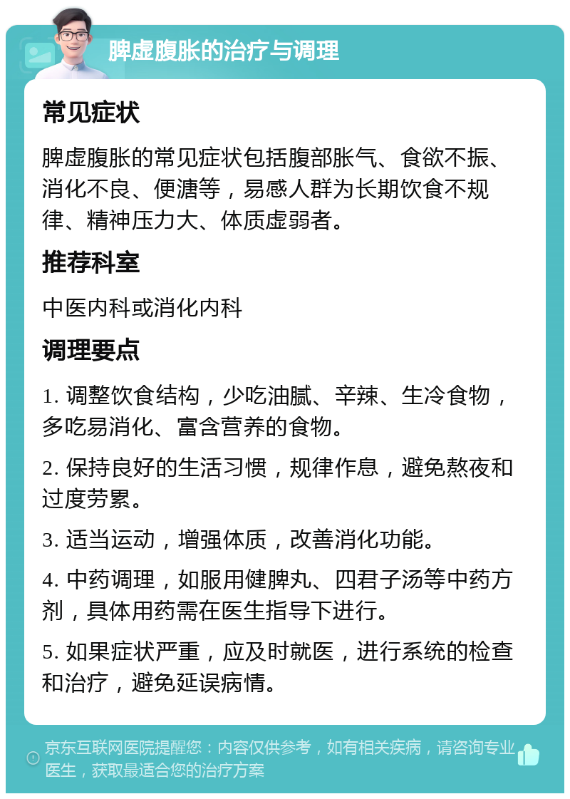 脾虚腹胀的治疗与调理 常见症状 脾虚腹胀的常见症状包括腹部胀气、食欲不振、消化不良、便溏等，易感人群为长期饮食不规律、精神压力大、体质虚弱者。 推荐科室 中医内科或消化内科 调理要点 1. 调整饮食结构，少吃油腻、辛辣、生冷食物，多吃易消化、富含营养的食物。 2. 保持良好的生活习惯，规律作息，避免熬夜和过度劳累。 3. 适当运动，增强体质，改善消化功能。 4. 中药调理，如服用健脾丸、四君子汤等中药方剂，具体用药需在医生指导下进行。 5. 如果症状严重，应及时就医，进行系统的检查和治疗，避免延误病情。