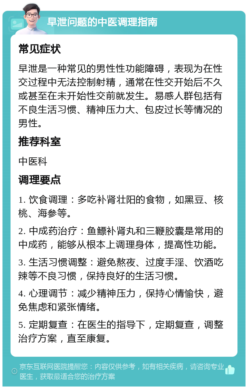 早泄问题的中医调理指南 常见症状 早泄是一种常见的男性性功能障碍，表现为在性交过程中无法控制射精，通常在性交开始后不久或甚至在未开始性交前就发生。易感人群包括有不良生活习惯、精神压力大、包皮过长等情况的男性。 推荐科室 中医科 调理要点 1. 饮食调理：多吃补肾壮阳的食物，如黑豆、核桃、海参等。 2. 中成药治疗：鱼鳔补肾丸和三鞭胶囊是常用的中成药，能够从根本上调理身体，提高性功能。 3. 生活习惯调整：避免熬夜、过度手淫、饮酒吃辣等不良习惯，保持良好的生活习惯。 4. 心理调节：减少精神压力，保持心情愉快，避免焦虑和紧张情绪。 5. 定期复查：在医生的指导下，定期复查，调整治疗方案，直至康复。