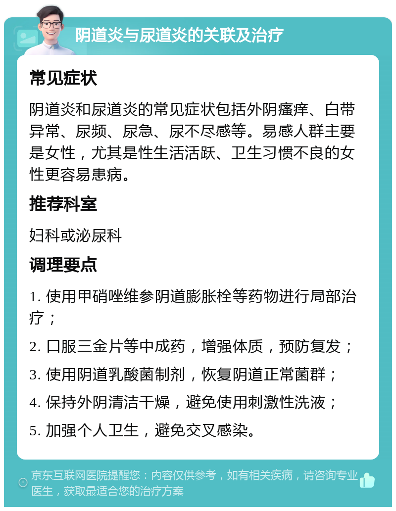 阴道炎与尿道炎的关联及治疗 常见症状 阴道炎和尿道炎的常见症状包括外阴瘙痒、白带异常、尿频、尿急、尿不尽感等。易感人群主要是女性，尤其是性生活活跃、卫生习惯不良的女性更容易患病。 推荐科室 妇科或泌尿科 调理要点 1. 使用甲硝唑维参阴道膨胀栓等药物进行局部治疗； 2. 口服三金片等中成药，增强体质，预防复发； 3. 使用阴道乳酸菌制剂，恢复阴道正常菌群； 4. 保持外阴清洁干燥，避免使用刺激性洗液； 5. 加强个人卫生，避免交叉感染。