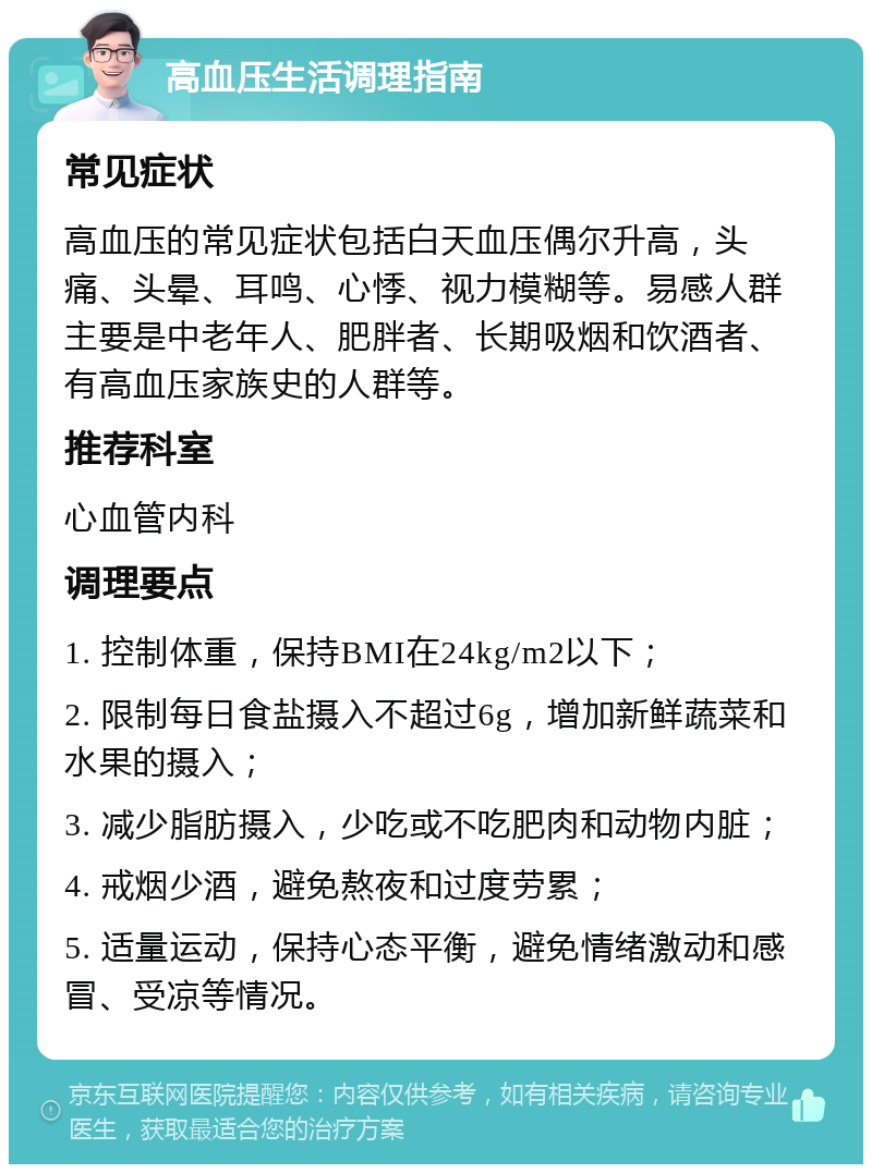 高血压生活调理指南 常见症状 高血压的常见症状包括白天血压偶尔升高，头痛、头晕、耳鸣、心悸、视力模糊等。易感人群主要是中老年人、肥胖者、长期吸烟和饮酒者、有高血压家族史的人群等。 推荐科室 心血管内科 调理要点 1. 控制体重，保持BMI在24kg/m2以下； 2. 限制每日食盐摄入不超过6g，增加新鲜蔬菜和水果的摄入； 3. 减少脂肪摄入，少吃或不吃肥肉和动物内脏； 4. 戒烟少酒，避免熬夜和过度劳累； 5. 适量运动，保持心态平衡，避免情绪激动和感冒、受凉等情况。