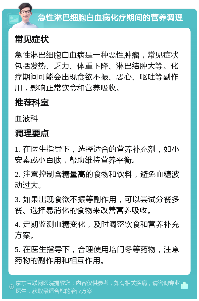 急性淋巴细胞白血病化疗期间的营养调理 常见症状 急性淋巴细胞白血病是一种恶性肿瘤，常见症状包括发热、乏力、体重下降、淋巴结肿大等。化疗期间可能会出现食欲不振、恶心、呕吐等副作用，影响正常饮食和营养吸收。 推荐科室 血液科 调理要点 1. 在医生指导下，选择适合的营养补充剂，如小安素或小百肽，帮助维持营养平衡。 2. 注意控制含糖量高的食物和饮料，避免血糖波动过大。 3. 如果出现食欲不振等副作用，可以尝试分餐多餐、选择易消化的食物来改善营养吸收。 4. 定期监测血糖变化，及时调整饮食和营养补充方案。 5. 在医生指导下，合理使用培门冬等药物，注意药物的副作用和相互作用。