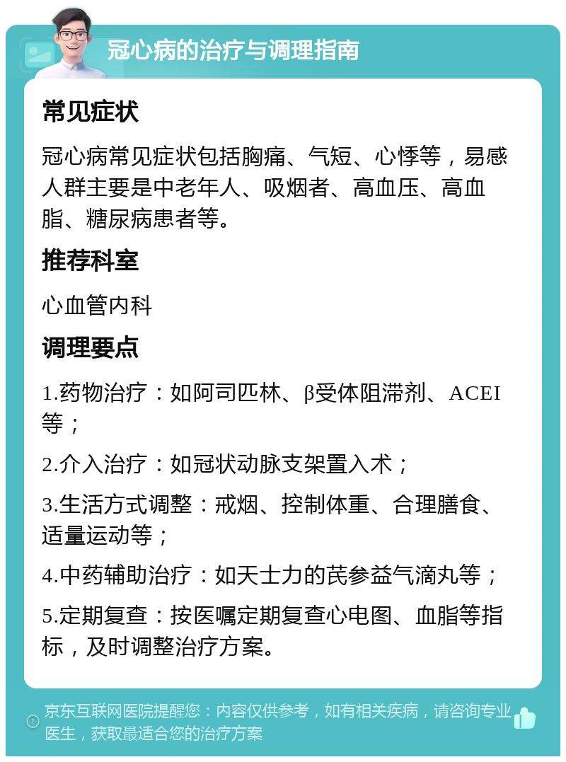 冠心病的治疗与调理指南 常见症状 冠心病常见症状包括胸痛、气短、心悸等，易感人群主要是中老年人、吸烟者、高血压、高血脂、糖尿病患者等。 推荐科室 心血管内科 调理要点 1.药物治疗：如阿司匹林、β受体阻滞剂、ACEI等； 2.介入治疗：如冠状动脉支架置入术； 3.生活方式调整：戒烟、控制体重、合理膳食、适量运动等； 4.中药辅助治疗：如天士力的芪参益气滴丸等； 5.定期复查：按医嘱定期复查心电图、血脂等指标，及时调整治疗方案。