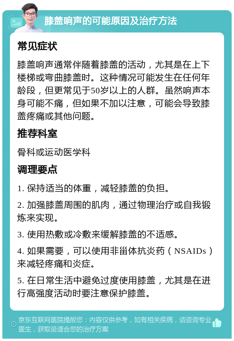 膝盖响声的可能原因及治疗方法 常见症状 膝盖响声通常伴随着膝盖的活动，尤其是在上下楼梯或弯曲膝盖时。这种情况可能发生在任何年龄段，但更常见于50岁以上的人群。虽然响声本身可能不痛，但如果不加以注意，可能会导致膝盖疼痛或其他问题。 推荐科室 骨科或运动医学科 调理要点 1. 保持适当的体重，减轻膝盖的负担。 2. 加强膝盖周围的肌肉，通过物理治疗或自我锻炼来实现。 3. 使用热敷或冷敷来缓解膝盖的不适感。 4. 如果需要，可以使用非甾体抗炎药（NSAIDs）来减轻疼痛和炎症。 5. 在日常生活中避免过度使用膝盖，尤其是在进行高强度活动时要注意保护膝盖。