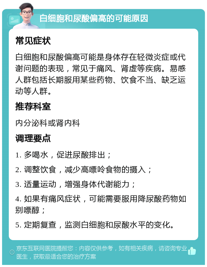 白细胞和尿酸偏高的可能原因 常见症状 白细胞和尿酸偏高可能是身体存在轻微炎症或代谢问题的表现，常见于痛风、肾虚等疾病。易感人群包括长期服用某些药物、饮食不当、缺乏运动等人群。 推荐科室 内分泌科或肾内科 调理要点 1. 多喝水，促进尿酸排出； 2. 调整饮食，减少高嘌呤食物的摄入； 3. 适量运动，增强身体代谢能力； 4. 如果有痛风症状，可能需要服用降尿酸药物如别嘌醇； 5. 定期复查，监测白细胞和尿酸水平的变化。