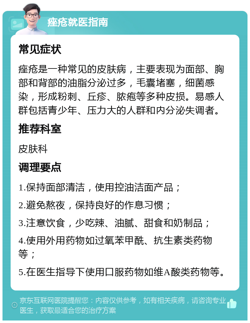 痤疮就医指南 常见症状 痤疮是一种常见的皮肤病，主要表现为面部、胸部和背部的油脂分泌过多，毛囊堵塞，细菌感染，形成粉刺、丘疹、脓疱等多种皮损。易感人群包括青少年、压力大的人群和内分泌失调者。 推荐科室 皮肤科 调理要点 1.保持面部清洁，使用控油洁面产品； 2.避免熬夜，保持良好的作息习惯； 3.注意饮食，少吃辣、油腻、甜食和奶制品； 4.使用外用药物如过氧苯甲酰、抗生素类药物等； 5.在医生指导下使用口服药物如维A酸类药物等。