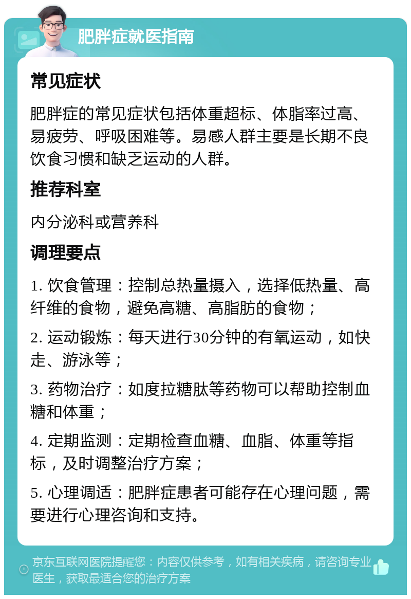 肥胖症就医指南 常见症状 肥胖症的常见症状包括体重超标、体脂率过高、易疲劳、呼吸困难等。易感人群主要是长期不良饮食习惯和缺乏运动的人群。 推荐科室 内分泌科或营养科 调理要点 1. 饮食管理：控制总热量摄入，选择低热量、高纤维的食物，避免高糖、高脂肪的食物； 2. 运动锻炼：每天进行30分钟的有氧运动，如快走、游泳等； 3. 药物治疗：如度拉糖肽等药物可以帮助控制血糖和体重； 4. 定期监测：定期检查血糖、血脂、体重等指标，及时调整治疗方案； 5. 心理调适：肥胖症患者可能存在心理问题，需要进行心理咨询和支持。